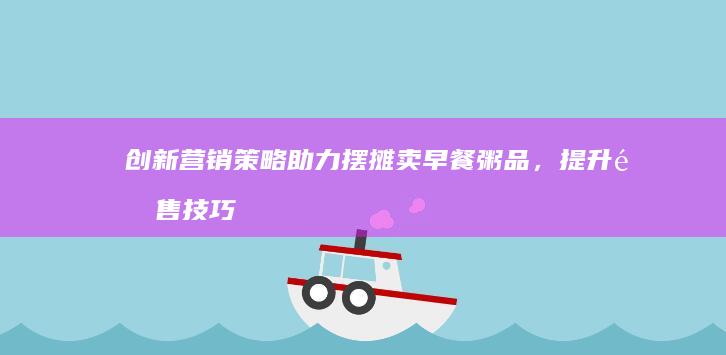 创新营销策略助力摆摊卖早餐粥品，提升销售技巧与客户黏性